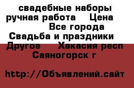 свадебные наборы(ручная работа) › Цена ­ 1 200 - Все города Свадьба и праздники » Другое   . Хакасия респ.,Саяногорск г.